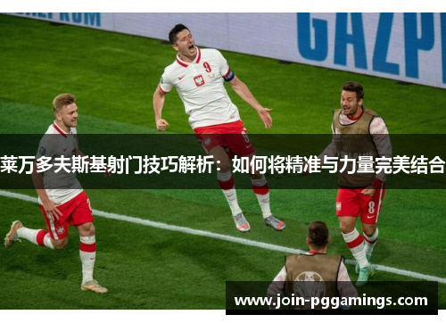 莱万多夫斯基射门技巧解析：如何将精准与力量完美结合