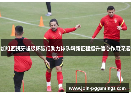 加维西班牙超级杯破门助力球队崭新征程提升信心作用深远