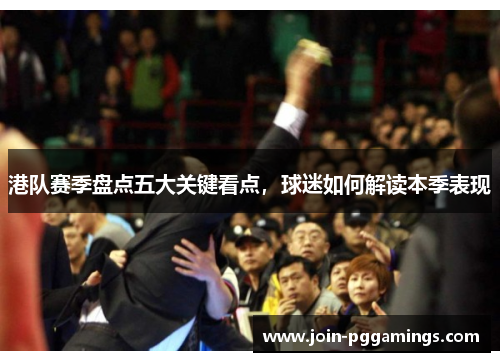 港队赛季盘点五大关键看点，球迷如何解读本季表现
