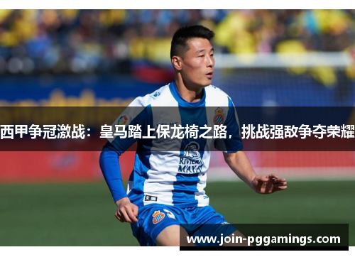 西甲争冠激战：皇马踏上保龙椅之路，挑战强敌争夺荣耀
