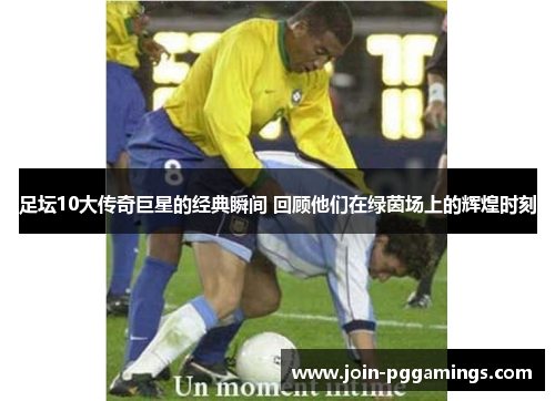 足坛10大传奇巨星的经典瞬间 回顾他们在绿茵场上的辉煌时刻 足坛10大传奇巨星的经典瞬间 回顾他们在绿茵场上的辉煌时刻