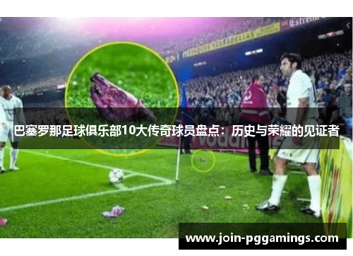 巴塞罗那足球俱乐部10大传奇球员盘点:历史与荣耀的见证者 巴塞罗那足球俱乐部10大传奇球员盘点:历史与荣耀的见证者