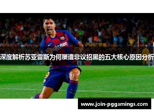 深度解析苏亚雷斯为何屡遭非议招黑的五大核心原因分析 深度解析苏亚雷斯为何屡遭非议招黑的五大核心原因分析