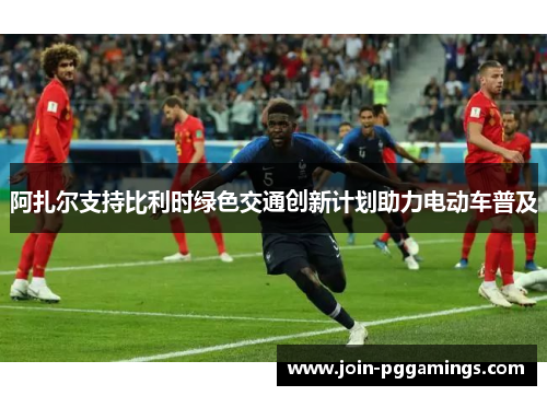 阿扎尔支持比利时绿色交通创新计划助力电动车普及 阿扎尔支持比利时绿色交通创新计划助力电动车普及