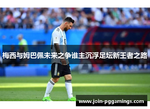 梅西与姆巴佩未来之争谁主沉浮足坛新王者之路