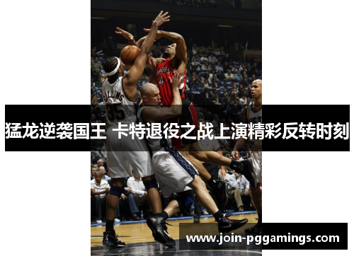 猛龙逆袭国王 卡特退役之战上演精彩反转时刻