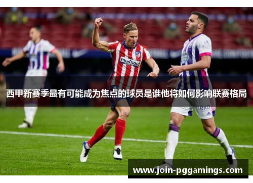 西甲新赛季最有可能成为焦点的球员是谁他将如何影响联赛格局