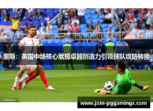 里斯：英国中场核心展现卓越创造力引领球队攻防转换